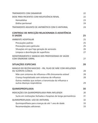 TRATAMENTO COM ZANAMIVIR 22
DOSE PARA PACIENTES COM INSUFICIÊNCIA RENAL 22
Hemodiálise23
Diálise peritoneal 24
TRATAMENTO ADJUNTO DE ANTIBIÓTICO COM O ANTIVIRAL 24
CONTROLE DE INFECÇÃO RELACIONADA À ASSISTÊNCIA
À SAÚDE 25
AMBIENTE HOSPITALAR 25
Precauções padrão 25
Precauções para gotículas 25
Situações em que haja geração de aerossóis 26
Limpeza e desinfecção de superfícies 27
MONITORAMENTO E MANEJO DOS PROFISSIONAIS DE SAÚDE
COM SÍNDROME GRIPAL 27
SITUAÇÕES ESPECIAIS 28
MANEJO DO RECÉM-NASCIDO – RN, FILHO DE MÃE COM INFLUENZA
OU SUSPEITA CLÍNICA 28
Mãe com sintomas de influenza e RN clinicamente estável 28
Criança hospitalizada com sintomas de influenza 28
Outras medidas que evitam a transmissão da influenza e
outras doenças respiratórias 29
QUIMIOPROFILAXIA30
INDICAÇÕES DA QUIMIOPROFILAXIA PARA INFLUENZA30
Surto em instituições fechadas e hospitais de longa permanência 31
QUIMIOPROFILAXIA: USO DE ANTIVIRAL 32
Quimioprofilaxia para crianças de até 1 ano de idade 33
Recomendações adicionais 33
 