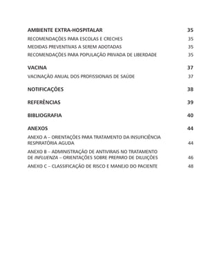 AMBIENTE EXTRA-HOSPITALAR 35
RECOMENDAÇÕES PARA ESCOLAS E CRECHES  35
MEDIDAS PREVENTIVAS A SEREM ADOTADAS 35
RECOMENDAÇÕES PARA POPULAÇÃO PRIVADA DE LIBERDADE 35
VACINA37
VACINAÇÃO ANUAL DOS PROFISSIONAIS DE SAÚDE 37
NOTIFICAÇÕES38
REFERÊNCIAS39
BIBLIOGRAFIA40
ANEXOS44
Anexo A – Orientações para Tratamento da Insuficiência
Respiratória Aguda 44
Anexo B – Administração de Antivirais no Tratamento
de Influenza – Orientações Sobre Preparo de Diluições 46
Anexo C – Classificação de Risco e Manejo do Paciente 48
 