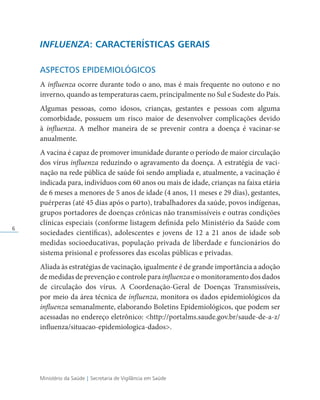 Ministério da Saúde | Secretaria de Vigilância em Saúde
6
INFLUENZA: CARACTERÍSTICAS GERAIS
ASPECTOS EPIDEMIOLÓGICOS
A influenza ocorre durante todo o ano, mas é mais frequente no outono e no
inverno, quando as temperaturas caem, principalmente no Sul e Sudeste do País.
Algumas pessoas, como idosos, crianças, gestantes e pessoas com alguma
comorbidade, possuem um risco maior de desenvolver complicações devido
à influenza. A melhor maneira de se prevenir contra a doença é vacinar-se
anualmente.
A vacina é capaz de promover imunidade durante o período de maior circulação
dos vírus influenza reduzindo o agravamento da doença. A estratégia de vaci­
nação na rede pública de saúde foi sendo ampliada e, atualmente, a vacinação é
indicada para, indivíduos com 60 anos ou mais de idade, crianças na faixa etária
de 6 meses a menores de 5 anos de idade (4 anos, 11 meses e 29 dias), gestantes,
puérperas (até 45 dias após o parto), trabalhadores da saúde, povos indígenas,
grupos portadores de doenças crônicas não transmissíveis e outras condições
clínicas especiais (conforme listagem definida pelo Ministério da Saúde com
sociedades científicas), adolescentes e jovens de 12 a 21 anos de idade sob
medidas socioeducativas, população privada de liberdade e funcionários do
sistema prisional e professores das escolas públicas e privadas.
Aliada às estratégias de vacinação, igualmente é de grande importância a adoção
de medidas de prevenção e controle para influenza e o monitoramento dos dados
de circulação dos vírus. A Coordenação-Geral de Doenças Transmissíveis,
por meio da área técnica de influenza, monitora os dados epidemiológicos da
influenza semanalmente, elaborando Boletins Epidemiológicos, que podem ser
acessadas no endereço eletrônico: http://portalms.saude.gov.br/saude-de-a-z/
influenza/situacao-epidemiologica-dados.
 