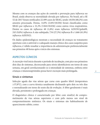 Protocolo de Tratamento de Influenza • 2017
7
Mesmo com os avanços das ações de controle e prevenção para influenza no
Brasil, ainda observa-se mortalidade elevada por influenza. No brasil, até a SE
52 de 2017 foram notificados 22.499 casos de SRAG, sendo 18.036 (80,2%) com
amostra processada. Destas, 14,9% (2.691/18.036) foram classificadas como
SRAG por influenza e 21,3% (3.841/18.036) como outros vírus respiratórios.
Dentre os casos de influenza 48 (1,8%) eram influenza A(H1N1)pdm09,
243 (9,0%) influenza A não subtipado, 734 (27,3%) influenza B e 1.666 (61,9%)
influenza A(H3N2).
Os dados epidemiológicos mostram a necessidade de avanços no tratamento
oportuno com o antiviral e o adequado manejo clínico dos casos suspeitos para
influenza, é válido ressaltar a importância da administração preferencialmente
nas primeiras 48 horas após o início dos sintomas.
ASPECTOS CLÍNICOS
A excreção viral inicia durante o período de incubação, com pico nos primeiros
dois dias de sintomas, decrescendo para níveis identificáveis em torno de uma
semana, em geral correlacionando-se à intensidade de sintomas, embora entre
crianças e imunossuprimidos possa haver excreção mais prolongada.
Sinais e sintomas
Infecção aguda das vias aéreas que cursa com quadro febril (temperatura
≥37,8°C), com a curva térmica usualmente declinando após dois ou três dias
e normalizando em torno do sexto dia de evolução. A febre geralmente é mais
elevada, persistente e prolongada em crianças.
O diagnóstico clínico é caracterizado por febre com sinal(is) de compro­
metimento de vias aéreas superiores e com pelo menos um sinal de
comprometimento sistêmico. Os sinais e sintomas são habitualmente de
aparecimento súbito, como:
 