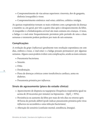 Ministério da Saúde | Secretaria de Vigilância em Saúde
8
• Comprometimento de vias aéreas superiores: rinorreia, dor de garganta,
disfonia (rouquidão) e tosse.
• Comprometimento sistêmico: mal-estar, calafrios, cefaleia e mialgia.
As queixas respiratórias tornam-se mais evidentes com a progressão da doença
e mantêm-se, em geral, por três a quatro dias após o desaparecimento da febre.
A rouquidão e a linfadenopatia cervical são mais comuns em crianças. A tosse,
a fadiga e o mal-estar frequentemente persistem pelo período de uma a duas
semanas e raramente podem perdurar por mais de seis semanas.
Complicações
A evolução da gripe (influenza) geralmente tem resolução espontânea em sete
dias, embora a tosse, o mal-estar e a fadiga possam permanecer por algumas
semanas. Alguns casos podem evoluir com complicações, sendo as mais comuns:
• Pneumonia bacteriana.
• Sinusite.
• Otite.
• Desidratação.
• Piora de doenças crônicas como insuficiência cardíaca, asma ou
diabetes.
• Pneumonia primária por influenza.
Sinais de agravamento (piora do estado clínico)
• Aparecimento de dispneia ou taquipneia (frequência respiratória igual ou
acima de 20 incursões por minuto) ou hipoxemia – (SpO2
 95%).
• Persistência ou aumento da febre por mais de três dias ou retorno após
48 horas de período afebril (pode indicar pneumonite primária pelo vírus
influenza ou secundária a uma infecção bacteriana).
• Alteração do sensório (confusão mental, sonolência, letargia).
 
