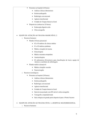  Presentes no hospital (24 horas):
 Análises clínicas laboratoriais
 Eeletrocardiografia
 Radiologia convencional
 Agência transfusional
 Unidade de Terapia Intensiva Geral
 Disponíveis (sobreaviso 24 horas):
 Endoscopia digestiva alta
 Ultra-sonografia



EQUIPE DE ATENÇÃO AO TRAUMA MAIOR NÍVEL 2:
o Recursos humanos:
 Plantão 24 horas presencial:
 02 a 03 médicos de clínica médica
 01 a 02 médicos pediatras
 Médico cirurgião do trauma
 Ginecologista
 Médico traumato-ortopedista
 Anestesiologista
 02 enfermeiros (01exclusivo para classificação de risco), equipe de
técnicos e auxiliares de enfermagem.
 Plantão médico alcançável:
 Médico cirurgião vascular
 Neurocirurgião
o Recursos tecnológicos:
 Presentes no hospital (24 horas):
 Análises clínicas laboratoriais
 Eeletrocardiografia
 Radiologia convencional
 Agência transfusional
 Unidade de Terapia Intensiva Geral
 Sala de ressuscitação com RX móvel e ultra-sonografia
 Tomografia computadorizada
 Sala cirúrgica de grande porte disponível para o Pronto Socorro



EQUIPE DE ATENÇÃO AO TRAUMA NÍVEL 1 e HOSPITAL MACRORREGIONAL
o Recursos humanos:

9

 