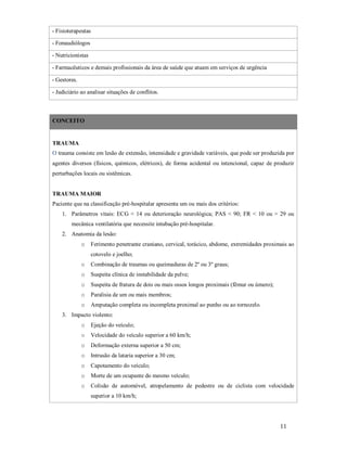 - Fisioterapeutas
- Fonaudiólogos
- Nutricionistas
- Farmacêuticos e demais profissionais da área de saúde que atuam em serviços de urgência
- Gestores.
- Judiciário ao analisar situações de conflitos.

CONCEITO

TRAUMA
O trauma consiste em lesão de extensão, intensidade e gravidade variáveis, que pode ser produzida por
agentes diversos (físicos, químicos, elétricos), de forma acidental ou intencional, capaz de produzir
perturbações locais ou sistêmicas.

TRAUMA MAIOR
Paciente que na classificação pré-hospitalar apresenta um ou mais dos critérios:
1. Parâmetros vitais: ECG < 14 ou deterioração neurológica; PAS < 90; FR < 10 ou > 29 ou
mecânica ventilatória que necessite intubação pré-hospitalar.
2. Anatomia da lesão:
o

Ferimento penetrante craniano, cervical, torácico, abdome, extremidades proximais ao
cotovelo e joelho;

o

Combinação de traumas ou queimaduras de 2º ou 3º graus;

o

Suspeita clínica de instabilidade da pelve;

o

Suspeita de fratura de dois ou mais ossos longos proximais (fêmur ou úmero);

o

Paralisia de um ou mais membros;

o

Amputação completa ou incompleta proximal ao punho ou ao tornozelo.

3. Impacto violento:
o

Ejeção do veículo;

o

Velocidade do veículo superior a 60 km/h;

o

Deformação externa superior a 50 cm;

o

Intrusão da lataria superior a 30 cm;

o

Capotamento do veículo;

o

Morte de um ocupante do mesmo veículo;

o

Colisão de automóvel, atropelamento de pedestre ou de ciclista com velocidade
superior a 10 km/h;

11

 