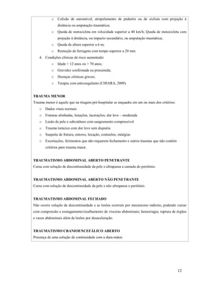 o

Colisão de automóvel, atropelamento de pedestre ou de ciclista com projeção à
distância ou amputação traumática;

o

Queda de motocicleta em velocidade superior a 40 km/h; Queda de motocicleta com
projeção à distância, ou impacto secundário, ou amputação traumática;

o

Queda de altura superior a 6 m;

o

Remoção de ferragens com tempo superior a 20 min.

4. Condições clínicas de risco aumentado:
o

Idade < 12 anos ou > 70 anos;

o

Gravidez confirmada ou presumida;

o

Doenças crônicas graves;

o

Terapia com anticoagulante (CHIARA, 2009).

TRAUMA MENOR
Trauma menor é aquele que na triagem pré-hospitalar se enquadra em um ou mais dos critérios:
o

Dados vitais normais

o

Fraturas alinhadas, luxações, lacerações; dor leve – moderada

o

Lesão de pele e subcutâneo com sangramento compressível

o

Trauma torácico com dor leve sem dispnéia

o

Suspeita de fratura, entorse, luxação, contusões, mialgias

o

Escoriações, ferimentos que não requerem fechamento e outros traumas que não contém
critérios para trauma maior.

TRAUMATISMO ABDOMINAL ABERTO PENETRANTE
Cursa com solução de descontinuidade da pele e ultrapassa a camada do peritônio.

TRAUMATISMO ABDOMINAL ABERTO NÃO PENETRANTE
Cursa com solução de descontinuidade da pele e não ultrapassa o peritônio.

TRAUMATISMO ABDOMINAL FECHADO
Não ocorre solução de descontinuidade e as lesões ocorrem por mecanismo indireto, podendo cursar
com compressão e esmagamento/cisalhamento de vísceras abdominais; hemorragia; ruptura de órgãos
e vasos abdominais além de lesões por desaceleração.

TRAUMATISMO CRANIOENCEFÁLICO ABERTO
Presença de uma solução de continuidade com a dura-máter.

12

 