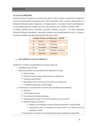 DIAGNÓSTICO

AVALIAÇÃO PRIMÁRIA
Avaliação primária do paciente com trauma maior deverá ocorrer conforme o protocolo de atendimento
inicial do politraumatizado recomendado pelo ATLS. Reanimação frente a parada cardiocirculatória é
realizada imediatamente após o diagnóstico. Avaliação primária e reanimação ocorrem simultaneamente,
em uma seqüência lógica de condições de risco à vida, conhecida como “ABCDE” (CHIARA, 2009).
A avaliação ABCDE (Airway, Breathing, Circulation, Disability, Exposition - Via aérea, Respiração,
Circulação, Disfunção Neurológica e Exposição) é efetuada e esta avaliação primária em até 2 a 5 minutos.
Tratamento simultâneo de lesões potencialmente fatais pode ser feito.
Avaliação Primária no Politrauma: o ABCDE
A

Airway

Via aérea

B

Breathing

Respiraçao

C

Circulation

Circulação

D

Disability

Disfunção neurológica

E

Exposition

Exposição

1. VIAS AÉREAS E COLUNA CERVICAL
Inicialmente, é avaliada a permeabilidade das vias aéreas superiores:
o Capacidade do paciente falar,
o Inspeção da cavidade oral, buscando possível obstrução da via aérea
 Queda de língua,
 Presença de vômito, sangue, corpo estranho na cavidade oral,
 Trauma bucomaxilofacial,
 Queimadura extensa de face com acometimento da cavidade oral,
 A respiração tipo gasping, estridor laríngeo.
o Em obstrução real ou potencial de vias aéreas, fazer manobras para sua liberação:
 Aspiração,
 Anteriorização do mento,
 Posicionamento da cânula orofaríngea,
 Administração de oxigênio 10-12L/min em máscara com reservatório
 Intubação traqueal se necessário.
 Intubação via nasotraqueal no potencial trauma maxilofacial é contra-indicada.
 Traqueostomia pode ser necessária em traumas faciais com fraturas graves de
mandíbula e maxila.
o Politrauma deve ter coluna cervical imobilizada até lesão raquimedular ser descartada.

19

 