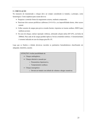 C. CIRCULAÇÃO
No manuseio do traumatizado o choque deve ser sempre considerado (e tratado), a princípio, como
hemorrágico. Como seqüência para exame deve-se:
 Pesquisar e controlar fontes de sangramento externo, mediante compressão;
 Puncionar dois acessos periféricos calibrosos (14-16 G) e, na impossibilidade destes, obter acesso
central;
 Colher amostra de sangue para prova cruzada (lactato, troponina no trauma cardíaco, BHCG para
mulheres jovens);
 Em caso de choque, realizar reposição volêmica, utilizando solução salina (SF 0,9%, em bolus de
2000ml). Para cada ml de sangue perdido repõe-se 3ml de cristalóide isotônico. A hemotransfusão
é somente indicada em caso de choque grau III e IV.

Logo que se finaliza a infusão devem-se reavaliar os parâmetros hemodinâmicos classificando em
adequada, transitória, ausente.

ATENÇÃO! Avaliar possibilidade de:
 Choque cardiogênico;
 Choque obstrutivo causado por
o Pneumotórax hipertensivo,
o Tamponamento cardíaco;
 Choque neurogênico:
o Deverá ser tratado com infusão de volumes e drogas vasoativas.

23

 