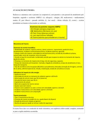 AVALIAÇÃO SECUNDÁRIA
Realiza-se a anamnese com o paciente (se cooperativo), com parentes e com pessoal do atendimento préhospitalar, seguindo o acrônimo AMPLE: (A, allergies) - alergias; (M, medications) - medicamentos
usados; (P, past illness) - passado mórbido; (L, last meal) - última refeição; (E, events) - eventos
precedentes ao trauma e relacionados ao ambiente.

O exame físico deve ser conduzido de modo sistemático, em seqüência céfalo-caudal, completo, atentandose para a região anatômica acometida.

27

 