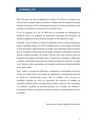 INTRODUÇÃO

Depois de quase oito anos de implantação no Estado, o Pro-Hosp é um programa que
vem trazendo um grande impacto na melhoria e fortalecimento da qualidade da atenção
hospitalar mineira por meio da reestruturação do parque de hospitais classificados como
socialmente necessários no contexto do SUS em Minas Gerais.
O foco do programa até o ano de 2009 havia se concentrado na readequação das
instalações físicas e na ampliação do adensamento tecnológico das instituições, em
resposta ao diagnóstico da rede hospitalar apontada em 2003 quando ele surgiu.
Entretanto, a fim de melhorar a resposta às principais causas de morbimortalidade que
afligem a população mineira, em 2010 a estratégia passou a ser de integrar os hospitais
às redes de atenção à saúde prioritárias do Estado, como importantes pontos de atenção
de nível secundário e terciário que são na atenção à Urgência e Emergência e à Rede de
Atenção à Saúde da Gestante e da Criança. Com isso, houve uma revisão no elenco de
pactuações dos hospitais, priorizando metas e compromissos assistenciais voltados para
a melhoria e padronização do processo de trabalho que pudessem repercutir, de acordo
com a literatura médica especializada, em resultados satisfatórios de morbimortalidade
nessas redes citadas.
Nesse sentido, a pactuação da elaboração e implantação de determinados Protocolos
Clínicos no Contrato Único, apresentados nessa publicação, é uma importante alteração
no modelo de contratualização porque, além de contribuir com o processo de
acreditação hospitalar por meio da organização dos processos de trabalho nas
instituições a partir de práticas que padronizam a conduta e reduzem o risco ao paciente,
visa melhorar a qualidade da assistência prestada, ao se trabalhar com diretrizes e
procedimentos clínicos cuja literatura evidencia resultados de saúde bastante favoráveis
ao paciente.

Secretaria de Estado de Saúde de Minas Gerais

2

 