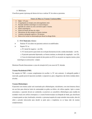 1 - TCE Leve:
Classificar quanto à presença de fatores de risco e realizar TC de crânio se presentes.

Fatores de Risco no Trauma Cranioencefálico
Idade > 65 anos
Coagulopatia ou terapia com anticoagulantes orais
Passado mórbido neurológico ou neurocirúrgico
Episódio de vômito ou crise convulsiva após o trauma
Sinais neurológicos
Sinais de fratura da base do crânio
Mecanismo de alta energia ou fratura craniana
Amnésia retrógrada superior a 30 minutos
Baixo nível social ou intoxicação por álcool ou droga ilícita











2 – TCE Moderado e Grave:


Realizar TC de crânio nos pacientes estáveis ou estabilizados.



Repetir TC se:
a. TC inicial for negativa – em 24h;
b. TC inicial positiva para lesão em evolução (hematoma de alta a média densidade) – em 6h;
c. O paciente apresentar hipotensão, ou fratura craniana, ou alteração de coagulação – em 12h;
d. Casos de deterioração (perda de dois pontos na ECG ou um ponto na resposta motora, piora
neurológica ou anisocoria) - sempre.

Monitorar Pressão Intracraniana e a taxa de extração de O2 nos casos de TC alterada.

Trauma Maxilofacial (TMF)
Na suspeita de TMF, o exame complementar de escolha é a TC sem contraste. A radiografia padrão é
reservada, quando possível (paciente acordado e cooperativo), para o diagnóstico das lesões isoladas dentoalveolar.

Trauma Oftalmológico
O paciente com trauma ocular será examinado pelo oftalmologista, inicialmente, com uma lanterna clínica
em seu leito para observar lesão de continuidade no globo ou órbita e do reflexo pupilar. Após o exame
ectoscópico, o paciente deverá ser conduzido, se possível, ao consultório oftalmológico para medida da
acuidade visual com orifício estenopeico e o exame biomicroscópico na lâmpada de fenda, que classificará
o trauma quanto ao tipo, localização, extensão e a presença/suspeita de corpo estranho intra-ocular, alem de
aferir a pressão intra-ocular para decidir se parte para a terapêutica ou se lança mão de exames
complementares.

29

 