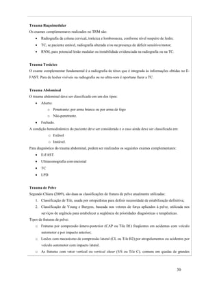 Trauma Raquimedular
Os exames complementares realizados no TRM são:


Radiografia da coluna cervical, torácica e lombossacra, conforme nível suspeito de lesão;



TC, se paciente estável, radiografia alterada e/ou na presença de déficit sensitivo/motor;



RNM, para potencial lesão medular ou instabilidade evidenciada na radiografia ou na TC.

Trauma Torácico
O exame complementar fundamental é a radiografia de tórax que é integrada às informações obtidas no EFAST. Para de lesões visíveis na radiografia ou no ultra-som é oportuno fazer a TC.

Trauma Abdominal
O trauma abdominal deve ser classificado em um dos tipos:


Aberto:
o Penetrante: por arma branca ou por arma de fogo
o Não-penetrante.



Fechado.

A condição hemodinâmica do paciente deve ser considerada e o caso ainda deve ser classificado em:
o Estável
o Instável.
Para diagnóstico do trauma abdominal, podem ser realizados os seguintes exames complementares:


E-FAST



Ultrassonografia convencional



TC



LPD

Trauma de Pelve
Segundo Chiara (2009), são duas as classificações de fratura de pelve atualmente utilizadas:
1. Classificação de Tile, usada por ortopedistas para definir necessidade de estabilização definitiva;
2. Classificação de Young e Burgess, baseada nos vetores de força aplicados à pelve, utilizada nos
serviços de urgência para estabelecer a seqüência de prioridades diagnósticas e terapêuticas.
Tipos de fraturas de pelve:
o Fraturas por compressão ântero-posterior (CAP ou Tile B1) freqüentes em acidentes com veículo
automotor e por impacto anterior;
o Lesões com mecanismo de compressão lateral (CL ou Tile B2) por atropelamentos ou acidentes por
veículo automotor com impacto lateral.
o As fraturas com vetor vertical ou vertical shear (VS ou Tile C), comuns em quedas de grandes

30

 