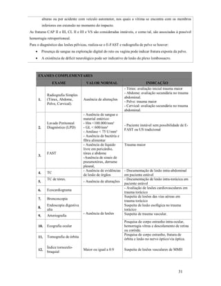 alturas ou por acidente com veículo automotor, nos quais a vítima se encontra com os membros
inferiores em extensão no momento do impacto.
As fraturas CAP II e III, CL II e III e VS são consideradas instáveis, e como tal, são associadas à possível
hemorragia retroperitoneal.
Para o diagnóstico das lesões pélvicas, realiza-se o E-FAST e radiografia de pelve se houver:


Presença de sangue na exploração digital do reto ou vagina pode indicar fratura exposta da pelve.



A existência de déficit neurológico pode ser indicativo de lesão do plexo lombossacro.

EXAMES COMPLEMENTARES
EXAME

1.

2.

3.

4.
5.

Radiografia Simples
(Tórax, Abdome,
Pelve, Cervical).

Lavado Peritoneal
Diagnóstico (LPD)

FAST

TC
TC de tórax.

6.

Arteriografia

10.

Ecografia ocular

11.

Tomografia de órbita

12.

Índice tornozelobraquial

- Ausência de alterações

Endoscopia digestiva
alta

9.

- Ausência de sangue e
material entérico:
- Hm <100.000/mm³
- GL < 600/mm³
- Amilase < 75 U/mm³
- Ausência de bactéria e
fibra alimentar
- Ausência de líquido
livre em pericárdio,
tórax e abdome
-Ausência de sinais de
pneumotórax, derrame
pleural,
- Ausência de evidências
de lesão de órgãos

Broncoscopia

8.

Ausência de alterações

Ecocardiograma

7.

VALOR NORMAL

- Ausência de lesões

INDICAÇÃO
- Tórax: avaliação inicial trauma maior
- Abdome: avaliação secundária no trauma
abdominal.
- Pelve: trauma maior
- Cervical: avaliação secundária no trauma
abdominal.

- Paciente instável sem possibilidade de EFAST ou US tradicional

Trauma maior

- Documentação de lesão intra-abdominal
em paciente estável
- Documentação de lesão intra-torácica em
paciente estável
- Avaliação de lesões cardiovasculares em
trauma torácico
Suspeita de lesões das vias aéreas em
trauma torácico
Suspeita de lesão esofágica no trauma
torácico
Suspeita de trauma vascular.
Pesquisa de corpo estranho intra-ocular,
hemorragia vítrea e descolamento de retina
ou coróide.
Pesquisa de corpo estranho, fratura de
órbita e lesão no nervo óptico/via óptica.

Maior ou igual a 0.9

Suspeita de lesões vasculares de MMII

31

 