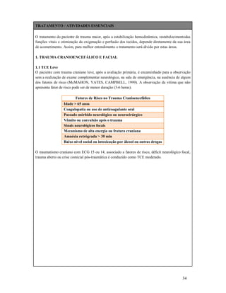 TRATAMENTO / ATIVIDADES ESSENCIAIS
O tratamento do paciente de trauma maior, após a estabilização hemodinâmica, restabelecimentodas
funções vitais e otimização da oxigenação e perfusão dos tecidos, depende diretamente da sua área
de acometimento. Assim, para melhor entendimento o tratamento será divido por estas áreas.
1. TRAUMA CRANIOENCEFÁLICO E FACIAL
1.1 TCE Leve
O paciente com trauma craniano leve, após a avaliação primária, é encaminhado para a observação
sem a realização de exame complementar neurológico, na sala de emergência, na ausência de algum
dos fatores de risco (McMAHON, YATES, CAMPBELL, 1999). A observação da vítima que não
apresenta fator de risco pode ser de menor duração (3-6 horas).
Fatores de Risco no Trauma Cranioencefálico
Idade > 65 anos
Coagulopatia ou uso de anticoagulante oral
Passado mórbido neurológico ou neurocirúrgico
Vômito ou convulsão após o trauma
Sinais neurológicos focais
Mecanismo de alta energia ou fratura craniana
Amnésia retrógrada > 30 min
Baixo nível social ou intoxicação por álcool ou outras drogas
O traumatismo craniano com ECG 15 ou 14, associado a fatores de risco, déﬁcit neurológico focal,
trauma aberto ou crise comicial pós-traumática é conduzido como TCE moderado.

34

 