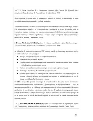 1.3 TCE Grave (Algorítmo 4 – Traumatismo craniano grave, página 38, Protocolo para
Atendimento Intra-Hospitalar do Trauma Grave, Osvaldo Chiara, 2008)

No traumatismo craniano grave é indispensável reduzir ao mínimo a possibilidade de dano
secundário, garantindo oxigenação e perfusão adequadas.

Após realização da TC de crânio, o neurocirurgião avalia se há necessidade de intervenção cirúrgica
e/ou monitoramento invasivo. Se a craniotomia não é indicada, a TC deverá ser repetida como no
traumatismo craniano moderado. Nos pacientes em coma e com lesão hemorrágica intracraniana que
requerem reanimação volêmica signiﬁcativa, a TC deve sempre ser repetida depois da estabilização
(McMAHON, YATES, CAMPBELL, 1999).

2 Trauma Maxilofacial (TMF) (Algorítmo 6 – Trauma maxilofacial, página 41, Protocolo para
Atendimento Intra-Hospitalar do Trauma Grave, Osvaldo Chiara, 2008)

As indicações de tratamento cirúrgico no TMF ocorrem quando há fraturas que apresentem desvios
ou instabilidade. Tem como princípios:


Redução dos segmentos ósseos na sua posição anatômica;



Produção da relação oclusal original;



Estabelecimento de técnica de fixação que mantenha em posição o segmento ósseo fraturado
e à oclusão até que a consolidação ocorra;



Controle da infecção com antibioticoterapia precoce e anti-sépticos orais, até



cicatrização das soluções de continuidade da mucosa oral;



O tempo para correção da fratura pode ser variável dependendo das condições gerais do
paciente, existência de outros procedimentos mais urgentes ou edema importante no foco de
fratura, em média de 7 a 10 dias após o trauma.

No TMF, em que há epistaxe, hemorragia da cavidade oral ou das partes moles, o tratamento
consiste no tamponamento e, eventualmente e quando possível, a angiografia (BAILEY, 2001). O
tamponamento nasal deve ser cuidadoso nos casos de epistaxe de origem traumática devido o risco
das fraturas de base de crânio estarem associadas. Em caso de urgência hemorrágica após trauma
fechado de mandíbula, a redução e estabilização imediata temporárias da fratura com a aplicação de
fio de aço em torno do colo de dois dentes dispostos ao lado da linha de fratura, controla a maioria
dos sangramentos.

2. 1 FERIDA POR ARMA DE FOGO (Algorítmo 7 – Ferida por arma de fogo na face, página
122, Protocolo para Atendimento Intra-Hospitalar do Trauma Grave, Osvaldo Chiara, 2008)

36

 