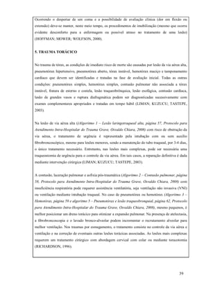 Ocorrendo o despertar de um coma e a possibilidade de avaliação clínica (dor em flexão ou
extensão) deve-se manter, neste meio tempo, os procedimentos de imobilização (mesmo que ocorra
evidente desconforto para a enfermagem ou possível atraso no tratamento de uma lesão)
(HOFFMAN; MOWER; WOLFSON, 2000).

5. TRAUMA TORÁCICO

No trauma de tórax, as condições de imediato risco de morte são causadas por lesão da via aérea alta,
pneumotórax hipertensivo, pneumotórax aberto, tórax instável, hemotórax maciço e tamponamento
cardíaco que devem ser identificadas e tratadas na fase de avaliação inicial. Todas as outras
condições: pneumotórax simples, hemotórax simples, contusão pulmonar não associada a tórax
instável, fratura de esterno e costela, lesão traqueobrônquica, lesão esofágica, contusão cardíaca,
lesão de grandes vasos e ruptura diafragmática podem ser diagnosticadas sucessivamente com
exames complementares apropriados e tratadas em tempo hábil (LIMAN; KUZUCU; TASTEPE,
2003).

Na lesão de via aérea alta ((Algoritmo 1 – Lesão laringotraqueal alta, página 57, Protocolo para
Atendimento Intra-Hospitalar do Trauma Grave, Osvaldo Chiara, 2008) com risco de obstrução da
via aérea, o tratamento de urgência é representado pela intubação com ou sem auxílio
ﬁbrobroncoscópico, mesmo para lesões menores, sendo a manutenção do tubo traqueal, por 3-4 dias,
o único tratamento necessário. Entretanto, nas lesões mais complexas, pode ser necessária uma
traqueostomia de urgência para o controle da via aérea. Em tais casos, a reparação definitiva é dada
mediante intervenção cirúrgica (LIMAN; KUZUCU; TASTEPE, 2003).

A contusão, laceração pulmonar e asfixia pós-traumática (Algoritmo 2 – Contusão pulmonar, página
58, Protocolo para Atendimento Intra-Hospitalar do Trauma Grave, Osvaldo Chiara, 2008) com
insuficiência respiratória pode requerer assistência ventilatória, seja ventilação não invasiva (VNI)
ou ventilação mediante intubação traqueal. No caso de pneumotórax ou hemotórax (Algoritmo 3 –
Hemotórax, página 59 e algoritmo 5 – Pneumotórax e lesão traqueobronquial, página 62, Protocolo
para Atendimento Intra-Hospitalar do Trauma Grave, Osvaldo Chiara, 2008), mesmo pequenos, é
melhor posicionar um dreno torácico para otimizar a expansão pulmonar. Na presença de atelectasia,
a ﬁbrobroncoscopia e o lavado bronco-alveolar podem incrementar o recrutamento alveolar para
melhor ventilação. Nos traumas por esmagamento, o tratamento consiste no controle da via aérea e
ventilação e na correção de eventuais outras lesões torácicas associadas. As lesões mais complexas
requerem um tratamento cirúrgico com abordagem cervical com colar ou mediante toracotomia
(RICHARDSON, 1996).

39

 