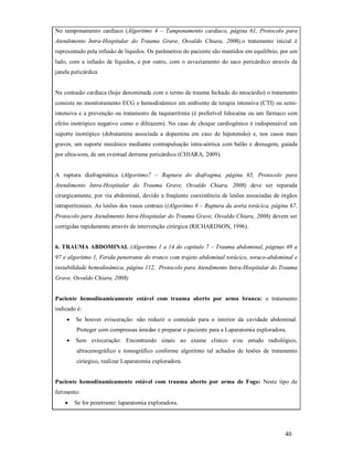 No tamponamento cardíaco (Algoritmo 4 – Tamponamento cardíaco, página 61, Protocolo para
Atendimento Intra-Hospitalar do Trauma Grave, Osvaldo Chiara, 2008),o tratamento inicial é
representado pela infusão de líquidos. Os parâmetros do paciente são mantidos em equilíbrio, por um
lado, com a infusão de líquidos, e por outro, com o esvaziamento do saco pericárdico através da
janela pericárdica

Na contusão cardíaca (hoje denominada com o termo de trauma fechado do miocárdio) o tratamento
consiste no monitoramento ECG e hemodinâmico em ambiente de terapia intensiva (CTI) ou semiintensiva e a prevenção ou tratamento da taquiarritmia (é preferível lidocaína ou um fármaco sem
efeito inotrópico negativo como o diltiazem). No caso de choque cardiogênico é indispensável um
suporte inotrópico (dobutamina associada a dopamina em caso de hipotensão) e, nos casos mais
graves, um suporte mecânico mediante contrapulsação intra-aórtica com balão e drenagem, guiada
por ultra-som, de um eventual derrame pericárdico (CHIARA, 2009).

A ruptura diafragmática (Algoritmo7 – Ruptura do diafragma, página 65, Protocolo para
Atendimento Intra-Hospitalar do Trauma Grave, Osvaldo Chiara, 2008) deve ser reparada
cirurgicamente, por via abdominal, devido a freqüente coexistência de lesões associadas de órgãos
intraperitoniais. As lesões dos vasos centrais ((Algoritmo 8 – Ruptura da aorta torácica, página 67,
Protocolo para Atendimento Intra-Hospitalar do Trauma Grave, Osvaldo Chiara, 2008) devem ser
corrigidas rapidamente através de intervenção cirúrgica (RICHARDSON, 1996).

6. TRAUMA ABDOMINAL (Algoritmo 1 a 14 do capítulo 7 – Trauma abdominal, páginas 69 a
97 e algoritmo 1, Ferida penetrante do tronco com trajeto abdominal torácico, toraco-abdominal e
instabilidade hemodinâmica, página 112, Protocolo para Atendimento Intra-Hospitalar do Trauma
Grave, Osvaldo Chiara, 2008)

Paciente hemodinamicamente estável com trauma aberto por arma branca: o tratamento
indicado é:


Se houver evisceração: não reduzir o conteúdo para o interior da cavidade abdominal.
Proteger com compressas úmidas e preparar o paciente para a Laparatomia exploradora.



Sem evisceração: Encontrando sinais ao exame clinico e/ou estudo radiológico,
ultracenográfico e tomográfico conforme algoritmo tal achados de lesões de tratamento
cirúrgico, realizar Laparatomia exploradora.

Paciente hemodinamicamente estável com trauma aberto por arma de Fogo: Neste tipo de
ferimento:


Se for penetrante: laparatomia exploradora.

40

 