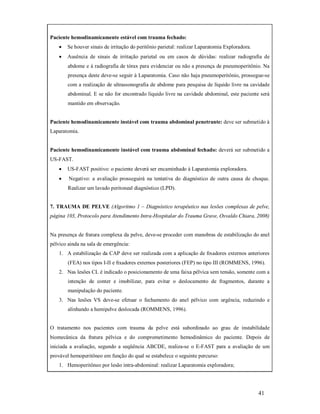 Paciente hemodinamicamente estável com trauma fechado:


Se houver sinais de irritação do peritônio parietal: realizar Laparatomia Exploradora.



Ausência de sinais de irritação parietal ou em casos de dúvidas: realizar radiografia de
abdome e à radiografia de tórax para evidenciar ou não a presença de pneumoperitônio. Na
presença deste deve-se seguir à Laparatomia. Caso não haja pneumoperitônio, prossegue-se
com a realização de ultrassonografia de abdome para pesquisa de líquido livre na cavidade
abdominal. E se não for encontrado líquido livre na cavidade abdominal, este paciente será
mantido em observação.

Paciente hemodinamicamente instável com trauma abdominal penetrante: deve ser submetido à
Laparatomia.

Paciente hemodinamicamente instável com trauma abdominal fechado: deverá ser submetido a
US-FAST.


US-FAST positivo: o paciente deverá ser encaminhado à Laparatomia exploradora.



Negativo: a avaliação prosseguirá na tentativa do diagnóstico de outra causa de choque.
Realizar um lavado peritoneal diagnóstico (LPD).

7. TRAUMA DE PELVE (Algoritmo 1 – Diagnóstico terapêutico nas lesões complexas de pelve,
página 103, Protocolo para Atendimento Intra-Hospitalar do Trauma Grave, Osvaldo Chiara, 2008)

Na presença de fratura complexa da pelve, deve-se proceder com manobras de estabilização do anel
pélvico ainda na sala de emergência:
1. A estabilização da CAP deve ser realizada com a aplicação de ﬁxadores externos anteriores
(FEA) nos tipos I-II e ﬁxadores externos posteriores (FEP) no tipo III (ROMMENS, 1996).
2. Nas lesões CL é indicado o posicionamento de uma faixa pélvica sem tensão, somente com a
intenção de conter e imobilizar, para evitar o deslocamento de fragmentos, durante a
manipulação do paciente.
3. Nas lesões VS deve-se efetuar o fechamento do anel pélvico com urgência, reduzindo e
alinhando a hemipelve deslocada (ROMMENS, 1996).

O tratamento nos pacientes com trauma da pelve está subordinado ao grau de instabilidade
biomecânica da fratura pélvica e do comprometimento hemodinâmico do paciente. Depois de
iniciada a avaliação, segundo a seqüência ABCDE, realiza-se o E-FAST para a avaliação de um
provável hemoperitôneo em função do qual se estabelece o seguinte percurso:
1. Hemoperitôneo por lesão intra-abdominal: realizar Laparatomia exploradora;

41

 