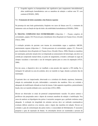 2. Ecograﬁa negativa ou hemoperitôneo não signiﬁcativo para sangramento intra-abdominal:
obter estabilização hemodinâmica com as manobras de redução e realizar uma TC com
contraste (CHIARA, 2009).

7.1 - Tratamento de lesões associadas e das fraturas expostas
Na presença de uma lesão genitourinária, freqüente nos casos de fratura com CL, o momento do
tratamento varia em função do tipo da lesão e da estabilidade hemodinâmica (CHIARA, 2009).

8. TRAUMA COMPLEXO DAS EXTREMIDADES ((Algoritmo 1 – Trauma complexo de
extremidades, página 130, Protocolo para Atendimento Intra-Hospitalar do Trauma Grave, Osvaldo
Chiara, 2008)

A avaliação primária do paciente com trauma de extremidades segue a seqüência ABCDE,
anteriormente exposta ((Algoritmo 2 – Ferida penetrante de extremidades, página 131, Protocolo
para Atendimento Intra-Hospitalar do Trauma Grave, Osvaldo Chiara, 2008). Durante as manobras
de reanimação, particular atenção deve ser dispensada ao estancamento da hemorragia, esta deve ser
contida por compressão manual direta, no ponto de sangramento, evitando a utilização às cegas de
clampes vasculares e reservando o uso de torniquete apenas para os cotos de amputação (ATLS,
2008).

Em tais casos, o dispositivo deve ser insuﬂado a uma pressão não superior a 250 mmHg. Se o
torniquete for aplicado na cena do acidente, deve ser mantido no lugar, durante a primeira fase de
reanimação.

O paciente deve ser inspecionado, observando se a existência de abrasão, equimose, hematoma,
solução de continuidade da pele, deformidade e assimetria dos membros. Deve ser avaliada a
adequação da imobilização efetuada no local do trauma. Cada segmento esquelético, potencialmente
lesado, deve ser mantido alinhado com o uso de talas (ATLS, 2008).

Devem ser observados os sinais de potencial comprometimento vascular. Os pulsos centrais e
periféricos são pesquisados antes e depois de eventuais manobras de redução e imobilização. Nos
casos de ausência ou hiposﬁgmia dos pulsos é necessário assegurar que a perfusão sistêmica esteja
adequada. A avaliação da integridade da estrutura nervosa deve ser realizada examinando-se
eventuais déﬁcits sensitivos e/ou motores, antes e depois das manobras de redução. Devem ser
avaliados o grau de contaminação das partes moles e a necessidade de Debridamento. É necessário
pesquisar o grau de exposição da fratura. As articulações devem ser examinadas a procura de

42

 