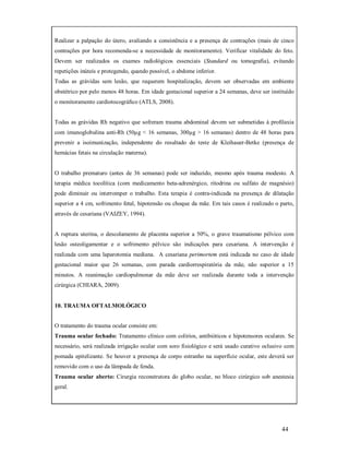 Realizar a palpação do útero, avaliando a consistência e a presença de contrações (mais de cinco
contrações por hora recomenda-se a necessidade de monitoramento). Verificar vitalidade do feto.
Devem ser realizados os exames radiológicos essenciais (Standard ou tomograﬁa), evitando
repetições inúteis e protegendo, quando possível, o abdome inferior.
Todas as grávidas sem lesão, que requerem hospitalização, devem ser observadas em ambiente
obstétrico por pelo menos 48 horas. Em idade gestacional superior a 24 semanas, deve ser instituído
o monitoramento cardiotocográﬁco (ATLS, 2008).

Todas as grávidas Rh negativo que sofreram trauma abdominal devem ser submetidas à proﬁlaxia
com imunoglobulina anti-Rh (50µg < 16 semanas, 300µg > 16 semanas) dentro de 48 horas para
prevenir a isoimunização, independente do resultado do teste de Kleihauer-Betke (presença de
hemácias fetais na circulação materna).

O trabalho prematuro (antes de 36 semanas) pode ser induzido, mesmo após trauma modesto. A
terapia médica tocolítica (com medicamento beta-adrenérgico, ritodrina ou sulfato de magnésio)
pode diminuir ou interromper o trabalho. Esta terapia é contra-indicada na presença de dilatação
superior a 4 cm, sofrimento fetal, hipotensão ou choque da mãe. Em tais casos é realizado o parto,
através de cesariana (VAIZEY, 1994).

A ruptura uterina, o descolamento de placenta superior a 50%, o grave traumatismo pélvico com
lesão osteoligamentar e o sofrimento pélvico são indicações para cesariana. A intervenção é
realizada com uma laparotomia mediana. A cesariana perimortem está indicada no caso de idade
gestacional maior que 26 semanas, com parada cardiorrespiratória da mãe, não superior a 15
minutos. A reanimação cardiopulmonar da mãe deve ser realizada durante toda a intervenção
cirúrgica (CHIARA, 2009).

10. TRAUMA OFTALMOLÓGICO
O tratamento do trauma ocular consiste em:
Trauma ocular fechado: Tratamento clínico com colírios, antibióticos e hipotensores oculares. Se
necessário, será realizada irrigação ocular com soro fisiológico e será usado curativo oclusivo com
pomada epitelizante. Se houver a presença de corpo estranho na superfície ocular, este deverá ser
removido com o uso da lâmpada de fenda.
Trauma ocular aberto: Cirurgia reconstrutora do globo ocular, no bloco cirúrgico sob anestesia
geral.

44

 