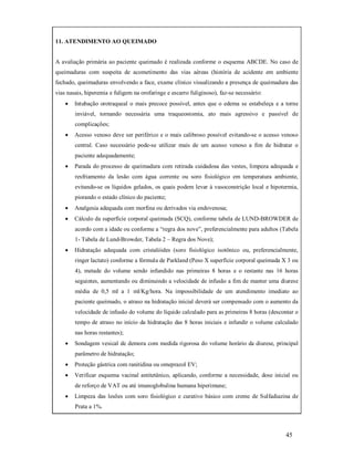 11. ATENDIMENTO AO QUEIMADO
A avaliação primária ao paciente queimado é realizada conforme o esquema ABCDE. No caso de
queimaduras com suspeita de acometimento das vias aéreas (história de acidente em ambiente
fechado, queimaduras envolvendo a face, exame clínico visualizando a presença de queimadura das
vias nasais, hiperemia e fuligem na orofaringe e escarro fuliginoso), faz-se necessário:


Intubação orotraqueal o mais precoce possível, antes que o edema se estabeleça e a torne
inviável, tornando necessária uma traqueostomia, ato mais agressivo e passível de
complicações;



Acesso venoso deve ser periférico e o mais calibroso possível evitando-se o acesso venoso
central. Caso necessário pode-se utilizar mais de um acesso venoso a fim de hidratar o
paciente adequadamente;



Parada do processo de queimadura com retirada cuidadosa das vestes, limpeza adequada e
resfriamento da lesão com água corrente ou soro fisiológico em temperatura ambiente,
evitando-se os líquidos gelados, os quais podem levar à vasoconstrição local e hipotermia,
piorando o estado clínico do paciente;



Analgesia adequada com morfina ou derivados via endovenosa;



Cálculo da superfície corporal queimada (SCQ), conforme tabela de LUND-BROWDER de
acordo com a idade ou conforme a “regra dos nove”, preferencialmente para adultos (Tabela
1- Tabela de Lund-Browder, Tabela 2 – Regra dos Nove);



Hidratação adequada com cristalóides (soro fisiológico isotônico ou, preferencialmente,
ringer lactato) conforme a fórmula de Parkland (Peso X superfície corporal queimada X 3 ou
4), metade do volume sendo infundido nas primeiras 8 horas e o restante nas 16 horas
seguintes, aumentando ou diminuindo a velocidade de infusão a fim de manter uma diurese
média de 0,5 ml a 1 ml/Kg/hora. Na impossibilidade de um atendimento imediato ao
paciente queimado, o atraso na hidratação inicial deverá ser compensado com o aumento da
velocidade de infusão do volume do líquido calculado para as primeiras 8 horas (descontar o
tempo de atraso no início da hidratação das 8 horas iniciais e infundir o volume calculado
nas horas restantes);



Sondagem vesical de demora com medida rigorosa do volume horário da diurese, principal
parâmetro de hidratação;



Proteção gástrica com ranitidina ou omeprazol EV;



Verificar esquema vacinal antitetânico, aplicando, conforme a necessidade, dose inicial ou
de reforço de VAT ou até imunoglobulina humana hiperimune;



Limpeza das lesões com soro fisiológico e curativo básico com creme de Sulfadiazina de
Prata a 1%.

45

 