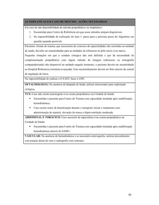 ALTERNATIVAS EM CASO DE DESVIOS / AÇÕES NECESSÁRIAS
Em caso de não disponibilidade de método propedêutico ou terapêutico:
1. Encaminhar para Centro de Referência em que esses métodos estejam disponíveis;
2. Na impossibilidade de realização do item 1, passe para o próximo passo do Algoritmo em
questão (quando possível).
Pacientes vítimas de trauma, que necessitem do concurso de especialidades não assistidas na unidade
de saúde, deverão ser encaminhadas para as unidades de referencia no pólo micro e/ou macro.
Naquelas situações em que a conduta cirúrgica não está definida e que há necessidade de
complementação propedêutica com algum método de imagem (ultrassom ou tomografia
computadorizada) não disponível na unidade naquele momento, o paciente deverá ser encaminhado
ao Hospital Referencia (estrutura avançada). Este encaminhamento deverá ser feito através da central
de regulação de leitos.
Na impossibilidade de realizar o E-FAST, fazer o LPD.
OFTALMOLOGIA: Na ausência de lâmpada de fenda, utilizar microscópio para exploração
cirúrgica.
TCE: Caso não exista neurologista e/ou exame propedêutico na Unidade de Saúde:


Encaminhar o paciente para Centro do Trauma com capacidade instalada após estabilização
hemodinâmica;



Caso ocorra sinais de lateralização durante o transporte iniciar o tratamento com
administração de manitol, elevação do tronco e hiperventilação moderada.

ABDOMINAL E TORÁCICO: Caso necessite de especialista e/ou exame propedêutico na
Unidade de Saúde:


Encaminhar o paciente para Centro do Trauma com capacidade instalada após estabilização
hemodinâmica através do SAMU.

VASCULAR: Na ausência de hemodinâmica e se necessário arteriografia, realizar procedimento
com punção direta do vaso e radiografia com contraste.

46

 