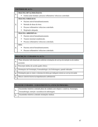 CRITÉRIOS DE ALTA
1.

TRAUMA OFTALMOLÓGICO:


Ferida ocular fechada e processo inflamatório/ infeccioso controlado.

TRAUMA TORÁCICO:



Retirada do dreno de tórax.



Processo inflamatório/ infeccioso controlado.



2.

Paciente estável hemodinamicamente.

Respiração adequada.

TRAUMA ABDOMINAL:


Paciente estável hemodinamicamente.



Transito intestinal restabelecido.



3.

Processo inflamatório/ infeccioso controlado.

TCE:


Paciente estável hemodinamicamente.



4.

Processo inflamatório/ infeccioso controlado.

PRESCRIÇÃO / CUIDADOS NA ALTA
1.

Plano alimentar individualizado conforme orientações do serviço de nutrição ou do médico
assistente.

2.

Prescrição médica de acordo quadro clínico.

3.

Orientações de Fisioterapia, Fonoaudiologia e de Enfermagem, quando indicados.

4.

Orientações para os sinais e sintomas de alerta que indiquem retorno ao serviço de saúde.

5.

Marcar controle/retorno/acompanhamento ambulatorial.

PLANO DE CUIDADOS – O SEGUIMENTO NA ATENÇÃO PRIMÁRIA
1.
2.

Encaminhar relatórios contendo plano de cuidados com relação a: curativos, fisioterapia,
fonoaudiologia, nutrição e assistência de enfermagem.
Encaminhar relatórios contendo orientações médicas.

47

 