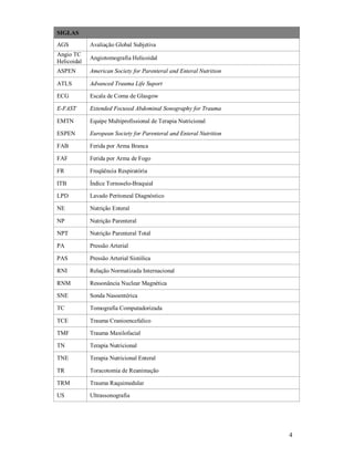 SIGLAS
AGS

Avaliação Global Subjetiva

Angio TC
Helicoidal

Angiotomografia Helicoidal

ASPEN

American Society for Parenteral and Enteral Nutrition

ATLS

Advanced Trauma Life Suport

ECG

Escala de Coma de Glasgow

E-FAST

Extended Focused Abdominal Sonography for Trauma

EMTN

Equipe Multiprofissional de Terapia Nutricional

ESPEN

European Society for Parenteral and Enteral Nutrition

FAB

Ferida por Arma Branca

FAF

Ferida por Arma de Fogo

FR

Freqüência Respiratória

ITB

Índice Tornoselo-Braquial

LPD

Lavado Peritoneal Diagnóstico

NE

Nutrição Enteral

NP

Nutrição Parenteral

NPT

Nutrição Parenteral Total

PA

Pressão Arterial

PAS

Pressão Arterial Sistólica

RNI

Relação Normatizada Internacional

RNM

Ressonância Nuclear Magnética

SNE

Sonda Nasoentérica

TC

Tomografia Computadorizada

TCE

Trauma Cranioencefalico

TMF

Trauma Maxilofacial

TN

Terapia Nutricional

TNE

Terapia Nutricional Enteral

TR

Toracotomia de Reanimação

TRM

Trauma Raquimedular

US

Ultrassonografia

4

 