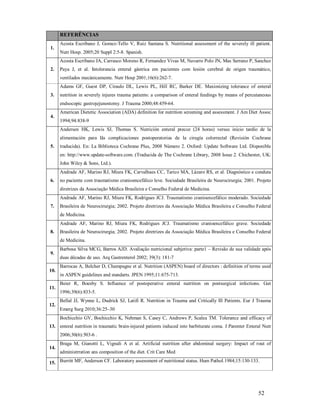REFERÊNCIAS
1.

Acosta Escribano J, Gomez-Tello V, Ruiz Santana S. Nutritional assessment of the severely ill patient.
Nutr Hosp. 2005;20 Suppl 2:5-8. Spanish.
Acosta Escribano JA, Carrasco Moreno R, Fernandez Vivas M, Navarro Polo JN, Mas Serrano P, Sanchez

2.

Paya J, et al. Intolerancia enteral gástrica em pacientes com lesión cerebral de origen traumático,
ventilados mecánicamente. Nutr Hosp 2001;16(6):262-7.
Adams GF, Guest DP, Ciraulo DL, Lewis PL, Hill RC, Barker DE. Maximizing tolerance of enteral

3.

nutrition in severely injures trauma patients: a comparison of enteral feedings by means of percutaneous
endsocopic gastrojejunostomy. J Trauma 2000;48:459-64.

4.

American Dietetic Association (ADA) definition for nutrition screening and assessment. J Am Diet Assoc
1994;94:838-9
Andersen HK, Lewis SJ, Thomas S. Nutrición enteral precoz (24 horas) versus inicio tardío de la
alimentación para lãs complicaciones postoperatorias de la cirugía colorrectal (Revisión Cochrane

5.

traducida). En: La Biblioteca Cochrane Plus, 2008 Número 2. Oxford: Update Software Ltd. Disponible
en: http://www.update-software.com. (Traducida de The Cochrane Library, 2008 Issue 2. Chichester, UK:
John Wiley & Sons, Ltd.).
Andrade AF, Marino RJ, Miura FK, Carvalhaes CC, Tarico MA, Lázaro RS, et al. Diagnóstico e conduta

6.

no paciente com traumatismo cranioencefálico leve. Sociedade Brasileira de Neurocirurgia; 2001. Projeto
diretrizes da Associação Médica Brasileira e Conselho Federal de Medicina.
Andrade AF, Marino RJ, Miura FK, Rodrigues JCJ. Traumatismo cranioencefálico moderado. Sociedade

7.

Brasileira de Neurocirurgia; 2002. Projeto diretrizes da Associação Médica Brasileira e Conselho Federal
de Medicina.
Andrade AF, Marino RJ, Miura FK, Rodrigues JCJ. Traumatismo cranioencefálico grave. Sociedade

8.

Brasileira de Neurocirurgia; 2002. Projeto diretrizes da Associação Médica Brasileira e Conselho Federal
de Medicina.

9.

10.

11.

12.

Barbosa Silva MCG, Barros AJD. Avaliação nutricional subjetiva: parte1 – Revisão de sua validade após
duas décadas de uso. Arq Gastrenterol 2002; 39(3): 181-7
Barrocas A, Belcher D, Champagne et al. Nutrition (ASPEN) board of directors : definition of terms used
in ASPEN guidelines and standarts. JPEN 1995;11:675-713.
Beier R, Boesby S. Influence of postoperative enteral nutrition on postsurgical infections. Gut
1996;39(6):833-5.
Bellal JJ, Wynne L, Dudrick SJ, Latifi R. Nutrition in Trauma and Critically Ill Patients. Eur J Trauma
Emerg Surg 2010;36:25–30
Bochicchio GV, Bochicchio K, Nehman S, Casey C, Andrews P, Scalea TM. Tolerance and efficacy of

13. enteral nutrition in traumatic brain-injured patients induced into barbiturate coma. J Parenter Enteral Nutr
2006;30(6):503-6 .
14.

Braga M, Gianotti L, Vignali A et al. Artificial nutrition after abdominal surgery: Impact of rout of
administrration ans composition of the diet. Crit Care Med

15. Burritt MF, Anderson CF. Laboratory assessment of nutritional status. Hum Pathol.1984;15:130-133.

52

 