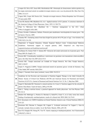 Campos DJ, Silva AFF, Souza MH, Shieferdecker ME. Otimização do fornecimento calórico-protéico na
16. de terapia nutricional enteral em unidade de terapia intensiva com o uso de protocolo Rev Bras Nutr Clin
2006; 21(1):2-5
17.

18.

19.

20.

21.

Capacci ML, Crespo AB, Pereira AJA . Nutrição em terapia intensiva. Prática Hospitalar Ano VII número
39 maio-junho 2005.
Cerra FB, Benitez MR, Blackburn GL et al - Applied nutrition in ICU patients. A consensus statement of
the American College of Chest Physicians. Chest. 1997;111:769-778.
Chan

S,

McCowen

KC,

Blackburn

GL

-

Nutrition

management

in

the

ICU.

Chest

1999;115:(Suppl5):145S-148S.
Chiara, Osvaldo; Cimbanassi, Stefania. Protocolo para atendimento intra-hospitalar do trauma grave. Rio
de Janeiro: Elsevier, 2009.
Chumlea WC. Estimating stature from knee height for persons 60 to 90 years of age. J Am Geriatric Soc
1985;33(2):116-120.
Department of Surgical Education, Orlando Regional Medical Center. Evidence-based Medicine

22. Guidelines.

Nutritional

support

in

surgical

patients,

2003.

Disponível

em:

http://www.

surgicalcriticalcare.net/Guidelines/nutrition.pdf
23.

24.

25.

26.

Escribanao JA, Gomez-Tello V, Santana SR. Valoracion del estado nutricional em el paciente grave. Nutr
Hosp.2005;20: (Supl2): 5-8
Ferreira IKC. Considerações metabólicas e nutricionais em pacientes com traumatismo crânio-encefálico
grave. Rev Bras Nutr Clin 2007;22(2):133-8
Ferreira IKC. Terapia nutricional em Unidade de Terapia Intensiva. Rev Bras Terapia Intensiva,
2007;19:90-97.
Fujino V, Nogueira LABNS. Terapia nutricional enteral em pacientes graves: revisão de literatura. Arq
Ciênc Saúde 2007 out-dez;14(4):220-6

27. Ghajar J. Traumatic brain injury [seminar]. Lancet 2000; 356:923-9.
Guidelines for the Provision and Assessment of Nutrition Support Therapy in the Adult Critically Ill
28. Patient: Society of Critical Care Medicine (SCCM) and American Society for Parenteral and Enteral
Nutrition (A.S.P.E.N.). Journal of Parenteral and Enteral Nutrition Vol. 33, No. 3, May/June 2009.
29.

30.

31.

32.

33.

34.

Gupta N, Martindale RG. Parenteral vs enteral nutrition. In: Cresci G. Nutrition support for the critically ill
patient. Boca Raton: Taylor & francis, 2005.p.193-208.
Hark L. Taking a nutrition history: a practical approach for family physicians. Am Fam Physian 1999;
59:1521-8
Ibrahim EH, Mehringer L, Prentice D, Sherman G, Schaiff R, Fraser V, et al. Early versus late enteral
feeding of mechanically ventilated patients: results of a clinical trial. JPEN 2002; 26:174-81
K.G. Kreymann et al. ESPEN Guidelines on Enteral Nutrition: Intensive care. Clinical Nutrition (2006) 25,
210–223
Kamimura MA, Baxman A, Sampaio LR, Cuppari L. Avaliação nutricional. In: Cuppari L. Guia de
nutrição: nutrição clínica no adulto. 2a ed. São Paulo: Manole; 2006. p.89-128.
Kao CH, Changlai SP, Chieng PU, Yen TC. Gastric emptying in headinjured patients. Am J Gastroenterol
1998;93(7):1108-12.

53

 