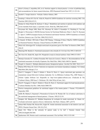 Klein S, Kinney J, Jeejeebhoy KN, et al. Nutrition support in clinical practice: a review of published data
35.

and recomendations for future research directions. JPEN Parenteral Enteral Nutr 1997; 21:133-156

36. Knobel E. Terapia intensiva - Nutrição. Editora Atheneu, 2005.
37.

38.

Kondrup J, Allison SP, Elia M, Vellas B, Plauth M. ESPEN Guidelines for nutrition screening 2002. Clin
Nutrition 2003;22(4):415-21.
Krakau K, Omne-Pontén M, Karlsson T, Borg J. Metabolism and nutrition in patients with moderate and
severe traumatic brain injury: a systematic review. Brain Inj. 2006;20(4):345-67.
Kreymann KG, Berger MM, Deutz NE, Hiesmayr M, Jolliet P, Kazandjiev G, Nitenberg G, Van den

39.

Berghe G, Wernerman J; DGEM (German Society for Nutritional Medicine), Ebner C, Harti W, Heymann
C, Spies C; ESPEN (European Society for Parenteral and Enteral Nutrition. ESPEN Guidelines on Enteral
Nutrition: Intensive care. Clin Nutr. 2006;25(2):210-23.

40.

41.

L Gianotti , R Meier , DN Lobo, C Bassi, CHC Dejong , J Ockenga, O Irtun, J MacFie. ESPEN Guidelines
on Parenteral Nutrition: Pancreas. Clinical Nutrition 28 (2009) 428–435
Maicá AO, Schweigert ID. Avaliação nutricional em pacientes graves. Rev Bras Ter Intensiva 2008; 20(3):
286-29

42. Manning EM, Shenkin A. Nutritional assessment in the critically ill. Crit Care Clin.1995;11:603-634.
43. Mc Clave SA, Snider HL, Spain DA. Preoperative issues in clinical nutrition. Chest 1999;115:145-8.
44.

Montejo Gonzalez JC, Culebras-Fernandez JM, Garcia de Lorenzo y Mateos A. Recommendations for the
nutritional assessment of critically ill patients. Rev Med Chile. 2006;134(8):1049-56. Spanish.

45. Nespoli A, Gianotti L. Multiple abdominal trauma: therapeutical options. Ann Ital Chir 2005; 76(2):115-7
46.

Pedroso WH, Pérez, EC, Fiol JJ. Nutrición en el paciente com lesiones traumáticas complejas. Ver Cubana
Méd Milit 2001;30(supl.):71-6
Perel P, Yanagawa T, Bunn F, Roberts I, Wentz R, Pierro A. Apoyo nutricional para pacientes con

47.

traumatismo craneal (Revisión Cochrane traducida). En: La Biblioteca Cochrane Plus, 2008 Número 2.
Oxford: Update Software Ltd. Disponible en: http://www.update-software.com. (Traducida de The
Cochrane Library, 2008 Issue 2. Chichester, UK: John Wiley & Sons, Ltd.).

48.

49.

50.

51.

52.

53.

Perel P, Yanagawa T, Bunn F, Roberts I, Wentz R, Pierro A. Nutritional support for head-injured patients.
Cochrane Database Syst Rev. 2006;18(4):CD001530.
Practice management guidelines for nutritional support of the trauma patient. J Trauma. 57(3):660-679,
September 2004.
Saffle JR, Medina E, Raymond J, Westenskow D, Kravitz M, Warden GD. Use of indirect calorimetry in
the nutritional management of burned patients. J Trauma. 1985;25:32-39.
Sampaio AR, Mannarino IC. Medidas bioquímicas de avaliação do estado nutricional. In: Duarte AC.
Avaliação nutricional: aspectos clínicos e laboratoriais. São Paulo: Atheneu; 2007. p.69-76.
Seltzer MH, Fletcher HS, Slocum BA, Engler PE. Instant nutritional assessment in the intensive care unit.
JPEN J Parenter Enteral Nutr. 1981;5(1):70-2.
Spain DA. When is the seriously ill patient ready to be fed? J Parenter Enteral Nutr,
2002;26:(Suppl6):S62-S68.

54. Spiekerman AM. Proteins used in nutritional assessment. Clin Lab Med. 1993;13:353-369.

54

 