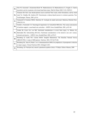 55.

Thor PJ, Goscinski I, Kolasinska-Kloch W, Madroszkiewicz D, Madroszkiewicz E, Furgala A. Gastric
myoeletric activity in patients with closed head brain injury. Med Sci Monit 2003; 9 (9): CR392-5.
Timmons SD. How soon should patients receive nutrition? How much, which formulation, and by which

56. route? In: Valadka AB, Andrews BT. Neurotrauma: evidence-based answers to common questions. New
York/Stuttgart: Thieme, 2005. p.91-6.
57.

Vannucchi H, Unamuno NRDL, Marchine JS. Avaliação do estado nutricional. Medicina, Ribeirão Preto.
1996;29:5-18.
Varella L, Fastremski CA. Neurological impairment. In: Gottschlich MM (Ed.). The science and practice

58.

of nutrition support: a case-based core curiculum – ASPEN. Iowa: Kendall/Hunt, 2001. p.421-44.
Vender JR, Cresci GA, Lee MR. Nutritional considerations in severe brain injury. In: Shikora AS,

59. Martindale RG, Schwaitzberg SB (Ed.). Nutritional considerations in the intensive care unit: science,
rationale and practice – ASPEN. Iowa: Kendall/Hunt; 2002. p.259-67.
60.

61.

Waitzberg D, Caiffa WT, Correia MITD. Hospital Malnutrition: The Brazilian National Survey
(IBRANUTRI): A study of 4000 patients. Nutrition. 2001;17(7-8):573-80.
Waitzberg DL, Saito H, Plank L et al. Immunonutrition (IMN) for prophylaxis of postoperative infection
in major surgery. Clinical Nutrition 2003; 22(Suppl 1):S81.

62. Waitzberg, LD. Nutrição oral, enteral e parenteral na prática clínica. 4ª Edição. Editora Atheneu, 2009

55

 