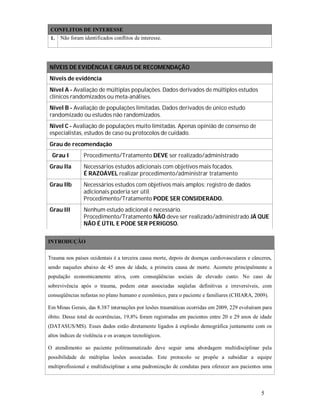CONFLITOS DE INTERESSE
1.

Não foram identificados conflitos de interesse.

NÍVEIS DE EVIDÊNCIA E GRAUS DE RECOMENDAÇÃO
Níveis de evidência
Nível A - Avaliação de múltiplas populações. Dados derivados de múltiplos estudos
clínicos randomizados ou meta-análises.
Nível B - Avaliação de populações limitadas. Dados derivados de único estudo
randomizado ou estudos não randomizados.
Nível C - Avaliação de populações muito limitadas. Apenas opinião de consenso de
especialistas, estudos de caso ou protocolos de cuidado.
Grau de recomendação
Grau I

Procedimento/Tratamento DEVE ser realizado/administrado

Grau IIa

Necessários estudos adicionais com objetivos mais focados.
É RAZOÁVEL realizar procedimento/administrar tratamento

Grau IIb

Necessários estudos com objetivos mais amplos; registro de dados
adicionais poderia ser útil.
Procedimento/Tratamento PODE SER CONSIDERADO.

Grau III

Nenhum estudo adicional é necessário.
Procedimento/Tratamento NÃO deve ser realizado/administrado JÁ QUE
NÃO É ÚTIL E PODE SER PERIGOSO.

INTRODUÇÃO
Trauma nos países ocidentais é a terceira causa morte, depois de doenças cardiovasculares e cânceres,
sendo naqueles abaixo de 45 anos de idade, a primeira causa de morte. Acomete principalmente a
população economicamente ativa, com conseqüências sociais de elevado custo. No caso de
sobrevivência após o trauma, podem estar associadas seqüelas definitivas e irreversíveis, com
conseqüências nefastas no plano humano e econômico, para o paciente e familiares (CHIARA, 2009).
Em Minas Gerais, das 8.387 internações por lesões traumáticas ocorridas em 2009, 229 evoluíram para
óbito. Desse total de ocorrências, 19,8% foram registradas em pacientes entre 20 e 29 anos de idade
(DATASUS/MS). Esses dados estão diretamente ligados à explosão demográfica juntamente com os
altos índices de violência e os avanços tecnológicos.
O atendimento ao paciente politraumatizado deve seguir uma abordagem multidisciplinar pela
possibilidade de múltiplas lesões associadas. Este protocolo se propõe a subsidiar a equipe
multiprofissional e multidisciplinar a uma padronização de condutas para oferecer aos pacientes uma

5

 