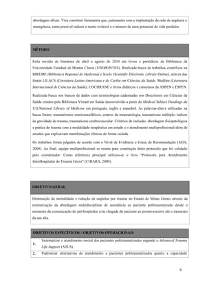 abordagem eficaz. Visa constituir ferramenta que, juntamente com a implantação da rede de urgência e
emergência, torne possível reduzir a morte evitável e o número de anos potencial de vida perdidos.

MÉTODO
Feita revisão de literatura de abril a agosto de 2010 em livros e periódicos da Biblioteca da
Universidade Estadual de Montes Claros (UNIMONTES). Realizada busca de trabalhos científicos na
BIREME (Biblioteca Regional de Medicina) e Scielo (Scientific Electronic Library Online), através das
fontes LILACS (Literatura Latino-Americana e do Caribe em Ciências da Saúde, Medline (Literatura
Internacional de Ciências da Saúde), COCHRANE e livros didáticos e consensos da ASPEN e ESPEN.
Realizada busca nos bancos de dados com terminologias cadastradas nos Descritores em Ciências da
Saúde criados pela Biblioteca Virtual em Saúde desenvolvido a partir do Medical Subject Headings da
U.S.National Library of Medicine em português, inglês e espanhol. As palavras-chave utilizadas na
busca foram: traumatismos cranioencefálicos, centros de traumatologia, traumatismo múltiplo, índices
de gravidade do trauma, traumatismo cerebrovascular. Critérios de inclusão: abordagem fisiopatológica
e prática do trauma com a modalidade terapêutica em estudo e o atendimento multiprofissional além de
estudos que explicavam manifestações clínicas de forma isolada.
Os trabalhos foram julgados de acordo com o Nível de Evidência e Graus de Recomendação (AHA,
2009). Ao final, equipe multiprofissional se reuniu para construção deste protocolo que foi validado
pelo coordenador. Como referência principal utilizou-se o livro “Protocolo para Atendimento
IntraHospitalar do Trauma Grave” (CHIARA, 2009).

OBJETIVO GERAL
Diminuição da mortalidade e redução de seqüelas por trauma no Estado de Minas Gerais através da
normatização da abordagem multidisciplinar de assistência ao paciente politraumatizado desde o
momento da comunicação do pré-hospitalar e/ou chegada do paciente ao pronto-socorro até o momento
da sua alta.

OBJETIVOS ESPECÍFICOS / OBJETIVOS OPERACIONAIS
Sistematizar o atendimento inicial dos pacientes politraumatizados segundo o Advanced Trauma
1.
2.

Life Support (ATLS).
Padronizar alternativas de atendimento a pacientes politraumatizados quanto a capacidade

6

 