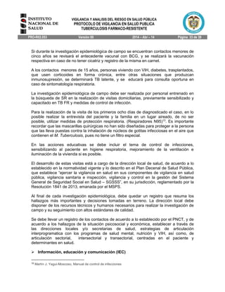 VIGILANCIA Y ANALISIS DEL RIESGO EN SALUD PÚBLICA
PROTOCOLO DE VIGILANCIA EN SALUD PUBLICA
TUBERCULOSIS FARMACO-RESISTENTE
PRO-R02.053 Versión 00 2014 – Abr – 14 Página 33 de 39
Si durante la investigación epidemiológica de campo se encuentran contactos menores de
cinco años se revisará el antecedente vacunal con BCG, y se realizará la vacunación
respectiva en caso de no tener cicatriz y registro de la misma en carnet.
A los contactos menores de 15 años, personas viviendo con VIH, diabetes, trasplantados,
que usen corticoides en forma crónica, entre otras situaciones que produzcan
inmunosupresión, se determinará TB latente, y se educará para consulta oportuna en
caso de sintomatología respiratoria.
La investigación epidemiológica de campo debe ser realizada por personal entrenado en
la búsqueda de SR en la realización de visitas domiciliarias, previamente sensibilizado y
capacitado en TB FR y medidas de control de infección.
Para la realización de la visita de los primeros ocho días de diagnosticado el caso, en lo
posible realizar la entrevista del paciente y la familia en un lugar aireado, de no ser
posible, utilizar medidas de protección respiratoria. (Respiradores N95)13
. Es importante
recordar que las mascarillas quirúrgicas no han sido diseñadas para proteger a la persona
que las lleva puestas contra la inhalación de núcleos de gotitas infecciosas en el aire que
contienen el M. Tuberculosis, pues no tiene un filtro especial.
En las acciones educativas se debe incluir el tema de control de infecciones,
sensibilizando al paciente en higiene respiratoria, mejoramiento de la ventilación e
iluminación de la vivienda si es posible.
El desarrollo de estas visitas está a cargo de la dirección local de salud, de acuerdo a lo
establecido en la normatividad vigente y lo descrito en el Plan Decenal de Salud Pública,
que establece “ejercer la vigilancia en salud en sus componentes de vigilancia en salud
pública, vigilancia sanitaria e inspección, vigilancia y control en la gestión del Sistema
General de Seguridad Social en Salud – SGSSS”, en su jurisdicción, reglamentado por la
Resolución 1841 de 2013, emanada por el MSPS.
Al final de cada investigación epidemiológica, debe quedar un registro que resuma los
hallazgos más importantes y decisiones tomadas en terreno. La dirección local debe
disponer de los recursos técnicos y humanos necesarios para realizar la investigación de
campo y su seguimiento con altos estándares de calidad.
Se debe llevar un registro de los contactos de acuerdo a lo establecido por el PNCT, y de
acuerdo a los hallazgos de la situación psicosocial y económica, establecer a través de
las direcciones locales y/o secretarias de salud, estrategias de articulación
interprogramatica con los programas de salud mental, nutrición y VIH, así como, de
articulación sectorial, intersectorial y transectorial, centradas en el paciente y
determinantes en salud.
 Información, educación y comunicación (IEC)
15
Martín J. Yagui-Moscoso, Manual de control de infecciones
 