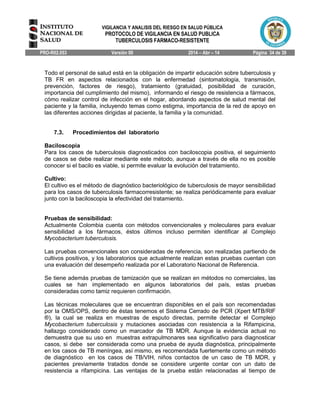 VIGILANCIA Y ANALISIS DEL RIESGO EN SALUD PÚBLICA
PROTOCOLO DE VIGILANCIA EN SALUD PUBLICA
TUBERCULOSIS FARMACO-RESISTENTE
PRO-R02.053 Versión 00 2014 – Abr – 14 Página 34 de 39
Todo el personal de salud está en la obligación de impartir educación sobre tuberculosis y
TB FR en aspectos relacionados con la enfermedad (sintomatología, transmisión,
prevención, factores de riesgo), tratamiento (gratuidad, posibilidad de curación,
importancia del cumplimiento del mismo), informando el riesgo de resistencia a fármacos,
cómo realizar control de infección en el hogar, abordando aspectos de salud mental del
paciente y la familia, incluyendo temas como estigma, importancia de la red de apoyo en
las diferentes acciones dirigidas al paciente, la familia y la comunidad.
7.3. Procedimientos del laboratorio
Baciloscopia
Para los casos de tuberculosis diagnosticados con baciloscopia positiva, el seguimiento
de casos se debe realizar mediante este método, aunque a través de ella no es posible
conocer si el bacilo es viable, si permite evaluar la evolución del tratamiento.
Cultivo:
El cultivo es el método de diagnóstico bacteriológico de tuberculosis de mayor sensibilidad
para los casos de tuberculosis farmacorresistente; se realiza periódicamente para evaluar
junto con la baciloscopia la efectividad del tratamiento.
Pruebas de sensibilidad:
Actualmente Colombia cuenta con métodos convencionales y moleculares para evaluar
sensibilidad a los fármacos, éstos últimos incluso permiten identificar al Complejo
Mycobacterium tuberculosis.
Las pruebas convencionales son consideradas de referencia, son realizadas partiendo de
cultivos positivos, y los laboratorios que actualmente realizan estas pruebas cuentan con
una evaluación del desempeño realizada por el Laboratorio Nacional de Referencia.
Se tiene además pruebas de tamización que se realizan en métodos no comerciales, las
cuales se han implementado en algunos laboratorios del país, estas pruebas
consideradas como tamiz requieren confirmación.
Las técnicas moleculares que se encuentran disponibles en el país son recomendadas
por la OMS/OPS, dentro de éstas tenemos el Sistema Cerrado de PCR (Xpert MTB/RIF
®), la cual se realiza en muestras de esputo directas, permite detectar el Complejo
Mycobacterium tuberculosis y mutaciones asociadas con resistencia a la Rifampicina,
hallazgo considerado como un marcador de TB MDR. Aunque la evidencia actual no
demuestra que su uso en muestras extrapulmonares sea significativo para diagnosticar
casos, si debe ser considerada como una prueba de ayuda diagnóstica, principalmente
en los casos de TB meníngea, así mismo, es recomendada fuertemente como un método
de diagnóstico en los casos de TB/VIH, niños contactos de un caso de TB MDR, y
pacientes previamente tratados donde se considere urgente contar con un dato de
resistencia a rifampicina. Las ventajas de la prueba están relacionadas al tiempo de
 
