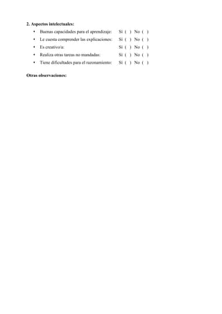 2. Aspectos intelectuales:
 Buenas capacidades para el aprendizaje: Sí ( ) No ( )
 Le cuesta comprender las explicaciones: Sí ( ) No ( )
 Es creativo/a: Sí ( ) No ( )
 Realiza otras tareas no mandadas: Sí ( ) No ( )
 Tiene dificultades para el razonamiento: Sí ( ) No ( )
Otras observaciones:
 