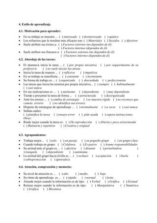 4. Estilo de aprendizaje.
4.1. Motivación para aprender:
 En su trabajo se muestra ... ( ) interesado ( ) desinteresado ( ) apático
 Los refuerzos que le resultan más eficaces son: ( ) Materiales ( ) Sociales ( ) Afectivos
 Suele atribuir sus éxitos a: ( ) Factores externos (no dependen de él)
( ) Factores internos (dependen de él)
 Suele atribuir sus fracasos a: ( ) Factores externos (no dependen de él)
( ) Factores internos (dependen de él)
4.2. Abordaje de las tareas:
 El alumno/a inicia la tarea ... ( ) por propia iniciativa ( ) por requerimiento de su
profesor/a ( ) no suele iniciar las tareas
 Inicia la tarea de manera ... ( ) reflexiva ( ) impulsiva
 En su trabajo se manifiesta ... ( ) constante ( ) inconstante
 Su forma de trabajo es ... ( ) organizada ( ) descuidada ( ) perfeccionista
 Las tareas que inicia las termina por propia iniciativa... ( ) siempre ( ) habitualmente
( ) casi nunca
 En sus realizaciones es ... ( ) autónomo ( ) dependiente ( ) muy dependiente
 Tiende a presentar la tarea de forma ... ( ) estructurada ( ) desorganizada
 Ante los errores ... ( ) cambia de estrategia ( ) se muestra rígido ( ) no reconoce que
cometa errores ( ) no identifica sus errores
 Dispone de estrategias de aprendizaje ... ( ) normalmente ( ) a veces ( ) casi nunca
 Señala cuáles:
( ) planifica la tarea ( ) ensayo-error ( ) pide ayuda ( ) espera instrucciones
Otras:
 Rinde mejor cuando la tarea es: ( ) De reproducción ( ) Abierta y poco estructurada
( ) Rutinaria y repetitiva ( ) Creativa y original
4.3. Agrupamientos:
 Trabaja mejor... ( ) solo ( ) en pareja ( ) en pequeño grupo ( ) en grupo-clase
 Cuando trabaja en grupo: ( ) Colabora ( ) Es pasivo ( ) Asume responsabilidades
 Su actitud ante el grupo es… ( ) afectiva ( ) distante ( ) perturbadora (
) tranquila ( ) dependiente ( ) autónoma
 La actitud del grupo hacia él/ella es… ( ) rechazo ( ) aceptación ( ) burla (
) sobreprotección ( ) ignorado/a
4.4. Atención, comprensión y memoria:
 Su nivel de atención es ... ( ) alto ( ) medio ( ) bajo
 Su ritmo de aprendizaje es ... ( ) rápido ( ) normal ( ) lento
 Atiende mejor cuando la información es de tipo: ( ) Verbal ( ) Gráfica ( ) Gestual
 Retiene mejor cuando la información es de tipo: ( ) Manipulativa ( ) Numérica
( ) Gráfica ( ) Mecánica
 
