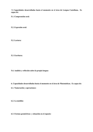 5. Capacidades desarrolladas hasta el momento en el área de Lengua Castellana. Es
capaz de:
5.1. Comprensión oral:
5.2. Expresión oral:
5.2. Lectura:
5.3. Escritura:
5.4. Análisis y reflexión sobre la propia lengua:
6. Capacidades desarrolladas hasta el momento en el área de Matemáticas. Es capaz de:
6.1. Numeración y operaciones:
6.2. La medida:
6.3. Formas geométricas y situación en el espacio:
 