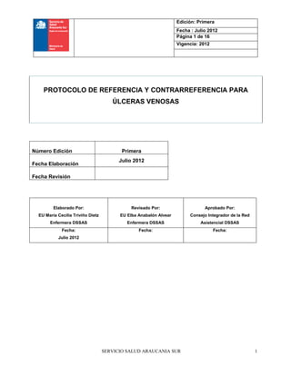 SERVICIO SALUD ARAUCANIA SUR
Edición: Primera
Fecha : Julio 2012
Página 1 de 16
Vigencia: 2012
1
Número Edición Primera
Fecha Elaboración
Julio 2012
Fecha Revisión
Elaborado Por:
EU María Cecilia Triviño Dietz
Enfermera DSSAS
Revisado Por:
EU Elba Anabalón Alvear
Enfermera DSSAS
Aprobado Por:
Consejo Integrador de la Red
Asistencial DSSAS
Fecha:
Julio 2012
Fecha: Fecha:
PROTOCOLO DE REFERENCIA Y CONTRARREFERENCIA PARA
ÚLCERAS VENOSAS
 