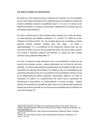 Las islas no existen en comunicación


El hombre es un ser social que basa su existencia en la relación con sus semejantes
ya que “toda nuestra vida discurre de un ambiente social y es probable que ninguna de
nuestras actividades carezcan de significado social” (1); lo que en el campo de las
Relaciones Públicas le compete al comunicador, estableciendo los canales para que
se fortifiquen estas relaciones.


Así mismo, sabemos que en toda sociedad existen, además de un orden de valores,
un orden jerárquico que establece categorías. Ya lo afirmó S.F. Nadel en su libro
Problema del Análisis del Rol: “No hay sociedad alguna que no clasifique su propia
población    (padres,   doctores,    hombres      ricos,   etc.)   según      los   títulos     o
responsabilidades” (2) y el profesional de las Relaciones Públicas tiene que ser
consciente de ellas y procurar que se guarde este orden, que sólo se logra mediante
una correcta y adecuada utilización del protocolo, en cuanto que éste “supone
conservar usos y prácticas tradicionales” (3).


Por tanto, el protocolo puede entenderse como una manifestación cultural que da
cuenta de las diversas normas y valores relacionados con la forma de vida de la
sociedad. “La cultura incluye todas las manifestaciones de los hábitos sociales de una
comunidad, las relaciones del individuo en la medida en que se ven afectadas por las
costumbres del grupo en que vive y los productos de las actividades humanas en que
se ven determinadas por dichas costumbres”, afirmó Boas, citado por J.S. Kahn en
“Conceptos de Cultura” (4) y posteriormente del mismo autor la apreciación de
Goodenough en igual sentido: “La cultura equivale a un grupo de reglas…, debería
definirse como aquello que necesitamos saber crecer en una determinada sociedad de
manera que podamos proceder de una forma que sea aceptable para los miembros de
una misma sociedad” (5)




1
  MALLEISKE, Gerhard, Psicología de la Comunicación Social. 4ª. Ed. Quito, 1976. p.13
2
  NADEL, Siegfried Frederik. Teoría de la estructura social. Madrid: Ediciones Gudamarra. Sin
fecha (fotocopia) p.53
3
  CARRASCO BELINCHON, Julián. Manual de Organización y Métodos. Madrid: Tarranilla,
1977. p.133
4
  KAHN, J.S. El concepto de cultura. Textos fundamentales. Barcelona: Anagrama. p.14
5
  Ibid., p. 19 – 20
 