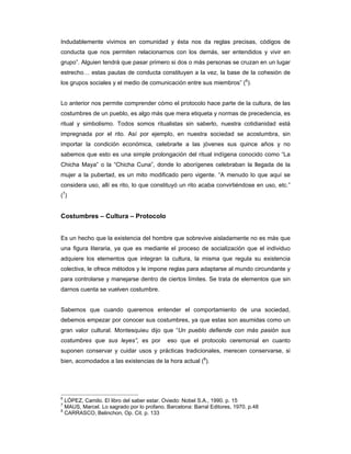 Indudablemente vivimos en comunidad y ésta nos da reglas precisas, códigos de
conducta que nos permiten relacionarnos con los demás, ser entendidos y vivir en
grupo”. Alguien tendrá que pasar primero si dos o más personas se cruzan en un lugar
estrecho… estas pautas de conducta constituyen a la vez, la base de la cohesión de
los grupos sociales y el medio de comunicación entre sus miembros” (6).


Lo anterior nos permite comprender cómo el protocolo hace parte de la cultura, de las
costumbres de un pueblo, es algo más que mera etiqueta y normas de precedencia, es
ritual y simbolismo. Todos somos ritualistas sin saberlo, nuestra cotidianidad está
impregnada por el rito. Así por ejemplo, en nuestra sociedad se acostumbra, sin
importar la condición económica, celebrarle a las jóvenes sus quince años y no
sabemos que esto es una simple prolongación del ritual indígena conocido como “La
Chicha Maya” o la “Chicha Cuna”, donde lo aborígenes celebraban la llegada de la
mujer a la pubertad, es un mito modificado pero vigente. “A menudo lo que aquí se
considera uso, allí es rito, lo que constituyó un rito acaba convirtiéndose en uso, etc.”
(7)


Costumbres – Cultura – Protocolo


Es un hecho que la existencia del hombre que sobrevive aisladamente no es más que
una figura literaria, ya que es mediante el proceso de socialización que el individuo
adquiere los elementos que integran la cultura, la misma que regula su existencia
colectiva, le ofrece métodos y le impone reglas para adaptarse al mundo circundante y
para controlarse y manejarse dentro de ciertos límites. Se trata de elementos que sin
darnos cuenta se vuelven costumbre.


Sabemos que cuando queremos entender el comportamiento de una sociedad,
debemos empezar por conocer sus costumbres, ya que estas son asumidas como un
gran valor cultural. Montesquieu dijo que “Un pueblo defiende con más pasión sus
costumbres que sus leyes”, es por          eso que el protocolo ceremonial en cuanto
suponen conservar y cuidar usos y prácticas tradicionales, merecen conservarse, si
bien, acomodados a las existencias de la hora actual (8).




6
  LÓPEZ, Camilo. El libro del saber estar. Oviedo: Nobel S.A., 1990. p. 15
7
  MAUS, Marcel. Lo sagrado por lo profano. Barcelona: Barral Editores, 1970. p.48
8
  CARRASCO, Belinchon, Op. Cit. p. 133
 