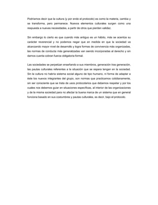 Podríamos decir que la cultura (y por ende el protocolo) es como la materia, cambia y
se transforma, pero permanece. Nuevos elementos culturales surgen como una
respuesta a nuevas necesidades, a partir de otros que pierden validez.


Sin embargo lo cierto es que cuando más antiguo es un hábito, más se acentúa su
carácter reverencial y no podemos negar que en medida en que la sociedad va
alcanzando mayor nivel de desarrollo y logra formas de convivencia más organizadas,
las normas de conducta más generalizadas van siendo incorporadas al derecho y sin
darnos cuenta cobran fuerza obligatoria formal.


Las sociedades se perpetúan enseñando a sus miembros, generación tras generación,
las pautas culturales referentes a la situación que se espera tengan en la sociedad.
Sin la cultura no habría sistema social alguno de tipo humano, ni forma de adaptar a
éste los nuevos integrantes del grupo, son normas que practicamos cotidianamente,
sin ser consciente que se trata de usos protocolarios que debemos respetar y por los
cuales nos debemos guiar en situaciones específicas, al interior de las organizaciones
y de la misma sociedad para no afectar la buena marca de un sistema que en general
funciona basado en sus costumbres y pautas culturales, es decir, bajo el protocolo.
 