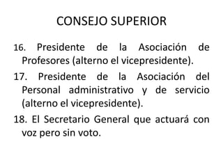CONSEJO SUPERIOR
16.  Presidente de la Asociación de
 Profesores (alterno el vicepresidente).
17. Presidente de la Asociación del
 Personal administrativo y de servicio
 (alterno el vicepresidente).
18. El Secretario General que actuará con
 voz pero sin voto.
 