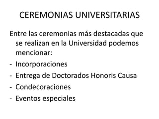 CEREMONIAS UNIVERSITARIAS
Entre las ceremonias más destacadas que
  se realizan en la Universidad podemos
  mencionar:
- Incorporaciones
- Entrega de Doctorados Honoris Causa
- Condecoraciones
- Eventos especiales
 