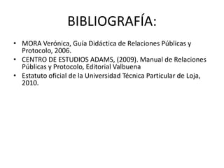 BIBLIOGRAFÍA:
• MORA Verónica, Guía Didáctica de Relaciones Públicas y
  Protocolo, 2006.
• CENTRO DE ESTUDIOS ADAMS, (2009). Manual de Relaciones
  Públicas y Protocolo, Editorial Valbuena
• Estatuto oficial de la Universidad Técnica Particular de Loja,
  2010.
 
