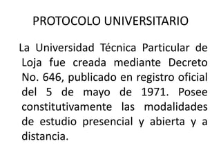 PROTOCOLO UNIVERSITARIO
La Universidad Técnica Particular de
 Loja fue creada mediante Decreto
 No. 646, publicado en registro oficial
 del 5 de mayo de 1971. Posee
 constitutivamente las modalidades
 de estudio presencial y abierta y a
 distancia.
 