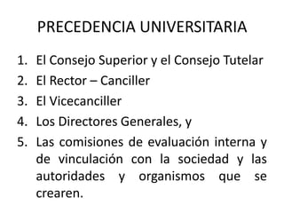 PRECEDENCIA UNIVERSITARIA
1.   El Consejo Superior y el Consejo Tutelar
2.   El Rector – Canciller
3.   El Vicecanciller
4.   Los Directores Generales, y
5.   Las comisiones de evaluación interna y
     de vinculación con la sociedad y las
     autoridades y organismos que se
     crearen.
 