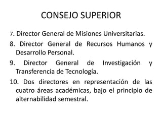 CONSEJO SUPERIOR
7. Director General de Misiones Universitarias.
8. Director General de Recursos Humanos y
  Desarrollo Personal.
9. Director General de Investigación y
  Transferencia de Tecnología.
10. Dos directores en representación de las
  cuatro áreas académicas, bajo el principio de
  alternabilidad semestral.
 