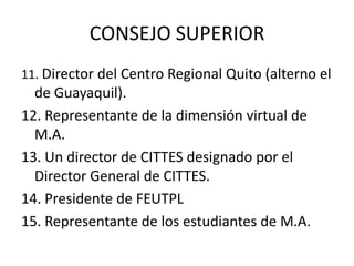 CONSEJO SUPERIOR
11. Director del Centro Regional Quito (alterno el
  de Guayaquil).
12. Representante de la dimensión virtual de
  M.A.
13. Un director de CITTES designado por el
  Director General de CITTES.
14. Presidente de FEUTPL
15. Representante de los estudiantes de M.A.
 