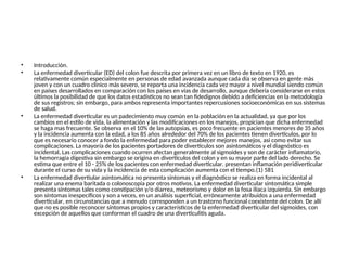 • Introducción.
• La enfermedad diverticular (ED) del colon fue descrita por primera vez en un libro de texto en 1920, es
relativamente común especialmente en personas de edad avanzada aunque cada día se observa en gente más
joven y con un cuadro clínico más severo, se reporta una incidencia cada vez mayor a nivel mundial siendo común
en países desarrollados en comparación con los países en vías de desarrollo, aunque debería considerarse en estos
últimos la posibilidad de que los datos estadísticos no sean tan fidedignos debido a deficiencias en la metodología
de sus registros; sin embargo, para ambos representa importantes repercusiones socioeconómicas en sus sistemas
de salud.
• La enfermedad diverticular es un padecimiento muy común en la población en la actualidad, ya que por los
cambios en el estilo de vida, la alimentación y las modificaciones en los manejos, propician que dicha enfermedad
se haga mas frecuente. Se observa en el 10% de las autopsias, es poco frecuente en pacientes menores de 35 años
y la incidencia aumenta con la edad, a los 85 años alrededor del 70% de los pacientes tienen divertículos, por lo
que es necesario conocer a fondo la enfermedad para poder establecer mejores manejos, asi como evitar sus
complicaciones. La mayoría de los pacientes portadores de divertículos son asintomáticos y el diagnóstico es
incidental, Las complicaciones cuando ocurren afectan generalmente al sigmoides y son de carácter inflamatorio,
la hemorragia digestiva sin embargo se origina en divertículos del colon y en su mayor parte del lado derecho. Se
estima que entre el 10 - 25% de los pacientes con enfermedad diverticular. presentan inflamación peridiverticular
durante el curso de su vida y la incidencia de esta complicación aumenta con el tiempo.(1) 581
• La enfermedad divertiular asintomática no presenta síntomas y el diagnóstico se realiza en forma incidental al
realizar una enema baritada o colonoscopía por otros motivos. La enfermedad diverticular sintomática simple
presenta síntomas tales como constipación y/o diarrea, meteorismo y dolor en la fosa ilíaca izquierda. Sin embargo
son síntomas inespecíficos y son a veces, en un análisis superficial, erróneamente atribuidos a una enfermedad
diverticular, en circunstancias que a menudo corresponden a un trastorno funcional coexistente del colon. De allí
que no es posible reconocer síntomas propios y característicos de la enfermedad diverticular del sigmoides, con
excepción de aquellos que conforman el cuadro de una diverticulitis aguda.
 