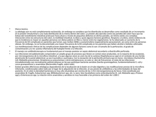 • Marco teorico.
• La etiología aún no está completamente esclarecida, sin embargo se considera que los divertículos se desarrollan como resultado de un incremento
en la presión intraluminal o una mala distribución de la misma dentro del colon. La presión alta ejercida contra las paredes del colon hace que las
bolsas del revestimiento intestinal protruyan hacia afuera a través de pequeños defectos en dichas paredes, así mismo existe una compleja
interacción entre las estructuras del colon, la motilidad intestinal, la dieta y quizá algunos factores genéticos. Respecto a la dieta, existe evidencia de
que la incidencia es mayor en aquellas personas con dietas pobres en fibra y menor entre los vegetarianos. Se ha observado un aumento de la
frecuencia de ED complicada en pacientes que fuman, que reciben AINEs y acetaminofeno (especialmente paracetamol), así como entre las personas
obesas. Sin embargo, no se ha documentado una mayor frecuencia de la ED complicada en los pacientes que beben alcohol o bebidas cafeinadas
• Las manifestaciones clínicas de las complicaciones dependen de algunos factores como lo son: el tamaño de la perforación, el grado de
contaminación y la res- puesta inflamatoria del huésped frente a la infección.
• El manejo con antibioticoterapia es fundamental para el manejo posteior en sepsis abdomnal secundario a diverticulitis perforada.
• Las infecciones intraabdominales comprenden un amplio grupo de procesos que tienen en común estar producidas, en la mayoría de las ocasiones,
por microorganismos de la microflora intestinal, a la que algunas veces se unen los de la cutánea (Staphylococcus spp) en el contexto de una herida
penetrante de la pared abdominal, ya sea traumática o quirúrgica. Con la excepción de la peritonitis primaria que es mono- microbiana (Escherichia
coli, Klebsiella pneumoniae, Streptococcus pneumoniae y otros estreptococos, en este or- den de frecuencia), el resto de las infecciones
intraabdominales son normalmente polimicrobianas en las que participan bacterias aerobias (bacilos gramnegativos, fundamentalmente E. coli y
cocos grampositivos) y anaerobias (Bacteroides fragilis, sobre todo).
• Existen grandes diferencias etiológicas dependientes de la localización de la lesión en el tubo digestivo y las modificaciones previas de la microflora
infectante, condicionadas sobre todo por el lugar de la adquisición de la infección, el uso previo de antibióticos y las enfermedades de base del
paciente. En el colon la densidad bacteriana es muy alta situándose por encima de los 1.012 microorganismos/g de heces. Está constituida por
anaerobios (B. fragilis, Eubacterium spp, Bifidobacterium spp, etc.) y aero- bios facultativos como enterobacterias (E. coli, Klebsiella spp y Proteus
spp) y Enterococcus spp. La relación entre anaerobios y aerobios es muy favorable a los primeros del orden de 1.000:1
 
